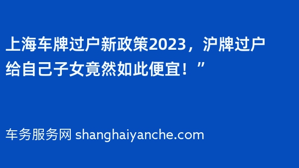 上海车牌过户新政策2023，沪牌过户给自己子女竟然如此便宜！”