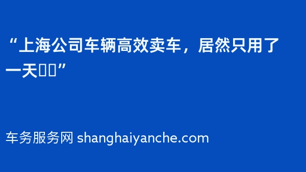 “上海公司车辆高效卖车，居然只用了一天❗️”