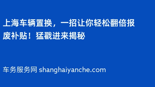 上海车辆置换，一招让你轻松翻倍报废补贴！猛戳进来揭秘