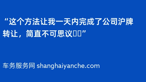 “这个方法让我一天内完成了公司沪牌转让，简直不可思议❗️”