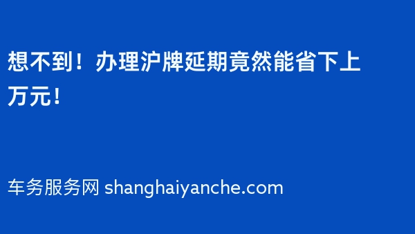 想不到！办理沪牌延期竟然能省下上万元！