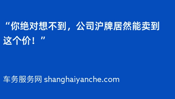 “你绝对想不到，公司沪牌居然能卖到这个价！”