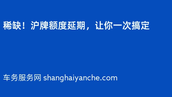 稀缺！沪牌额度延期，让你一次搞定