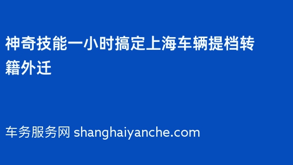 神奇技能一小时搞定上海车辆提档转籍外迁