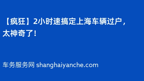 【疯狂】2小时速搞定上海车辆过户，太神奇了！