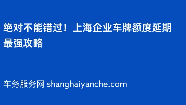 绝对不能错过！上海企业车牌额度延期最强攻略