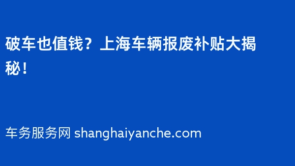 破车也值钱？上海车辆报废补贴大揭秘！